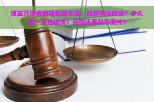 浦发万用金逾期处理方法：能否申请减免？多久需一次性结清？民事还是刑事案件？