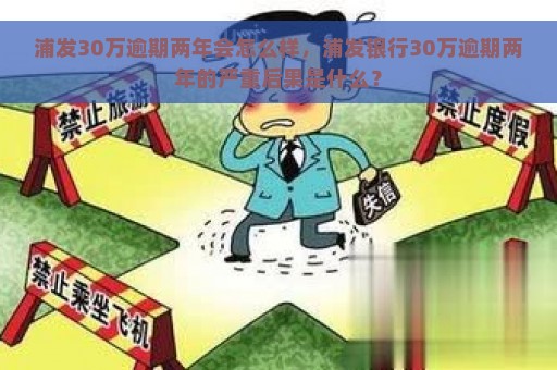 浦发30万逾期两年会怎么样，浦发银行30万逾期两年的严重后果是什么？