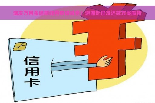 浦发万用金逾期能否申请减免？逾期处理及还款方案解析