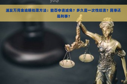 浦发万用金逾期处理方法：能否申请减免？多久需一次性结清？民事还是刑事？