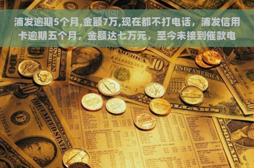 浦发逾期5个月,金额7万,现在都不打电话，浦发信用卡逾期五个月，金额达七万元，至今未接到催款电话