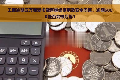 工商逾期五万我爱卡能否继续使用及安全问题，逾期5000是否会被起诉？