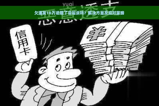 欠浦发10万逾期了会起诉吗？解决方案及应对策略