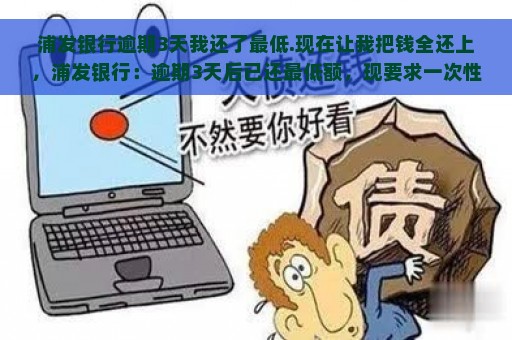 浦发银行逾期3天我还了最低.现在让我把钱全还上，浦发银行：逾期3天后已还最低额，现要求一次性偿还全部欠款