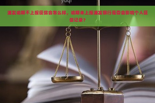 浦发逾期不上报征信会怎么样，逾期未上报浦发银行是否会影响个人征信记录？