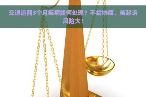 交通逾期3个月疾病如何处理？不给协商、被起诉风险大！