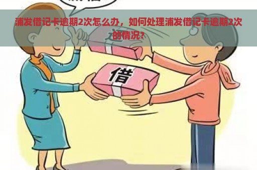 浦发借记卡逾期2次怎么办，如何处理浦发借记卡逾期2次的情况？