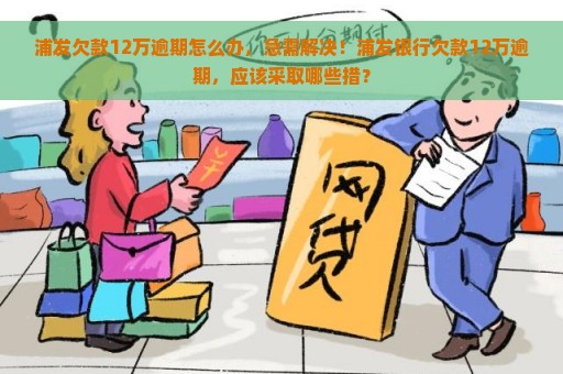 浦发欠款12万逾期怎么办，急需解决！浦发银行欠款12万逾期，应该采取哪些措？