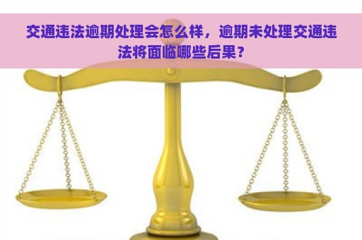 交通违法逾期处理会怎么样，逾期未处理交通违法将面临哪些后果？