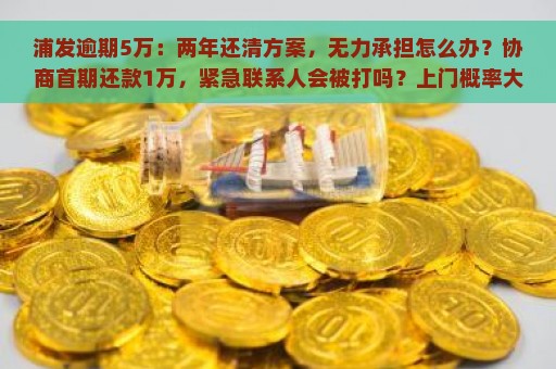 浦发逾期5万：两年还清方案，无力承担怎么办？协商首期还款1万，紧急联系人会被打吗？上门概率大吗？