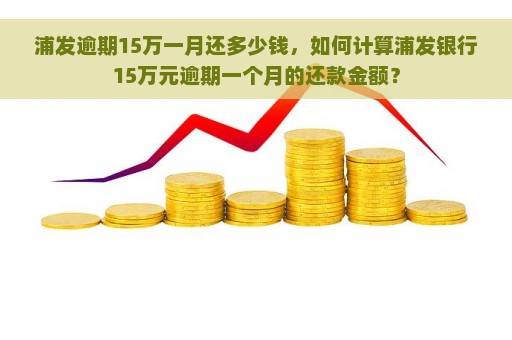 浦发逾期15万一月还多少钱，如何计算浦发银行15万元逾期一个月的还款金额？