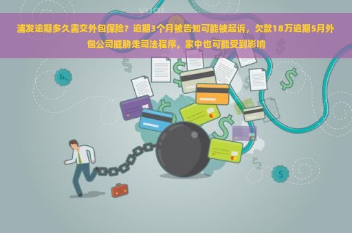 浦发逾期多久需交外包保险？逾期3个月被告知可能被起诉，欠款18万逾期5月外包公司威胁走司法程序，家中也可能受到影响