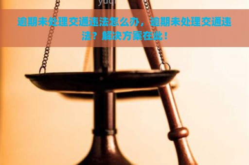 逾期未处理交通违法怎么办，逾期未处理交通违法？解决方案在此！