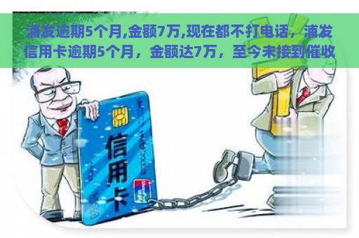 浦发逾期5个月,金额7万,现在都不打电话，浦发信用卡逾期5个月，金额达7万，至今未接到催收电话