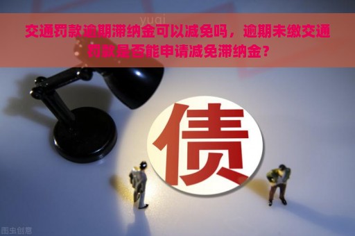 交通罚款逾期滞纳金可以减免吗，逾期未缴交通罚款是否能申请减免滞纳金？