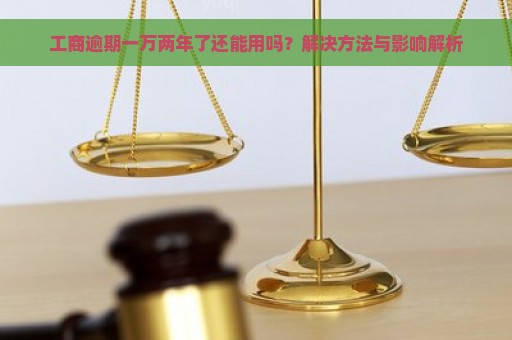 工商逾期一万两年了还能用吗？解决方法与影响解析