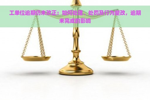 工单位逾期仍未改正：如何处理、处罚及行为整改，逾期未完成的影响