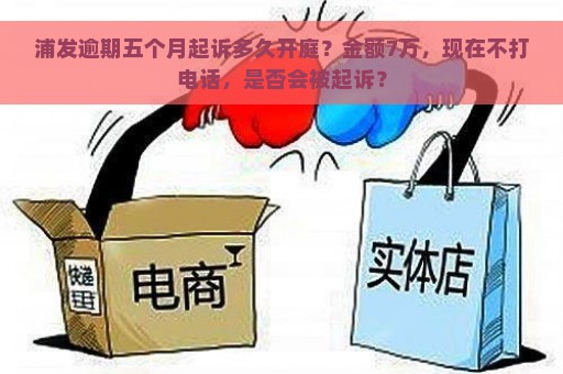 浦发逾期五个月起诉多久开庭？金额7万，现在不打电话，是否会被起诉？