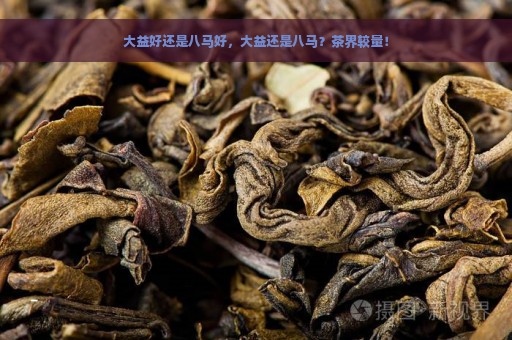 大益好还是八马好，大益还是八马？茶界较量！