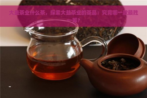 大益茶业什么茶，探索大益茶业的茶品：究竟哪一款最胜一筹？