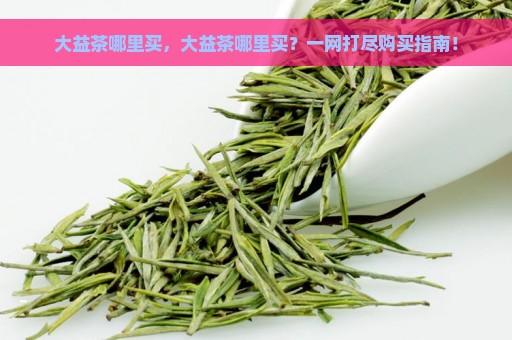 大益茶哪里买，大益茶哪里买？一网打尽购买指南！