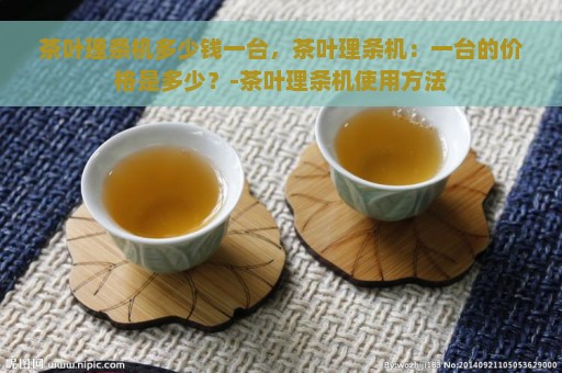 茶叶理条机多少钱一台，茶叶理条机：一台的价格是多少？-茶叶理条机使用方法