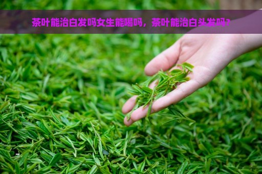 茶叶能治白发吗女生能喝吗，茶叶能治白头发吗？