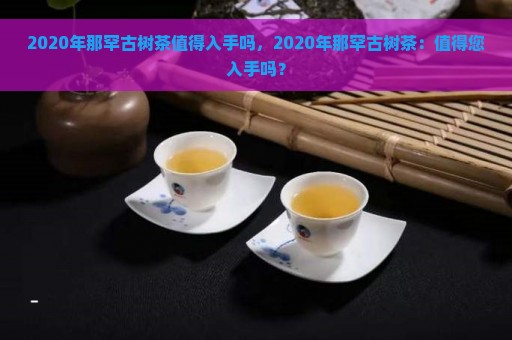 2020年那罕古树茶值得入手吗，2020年那罕古树茶：值得您入手吗？