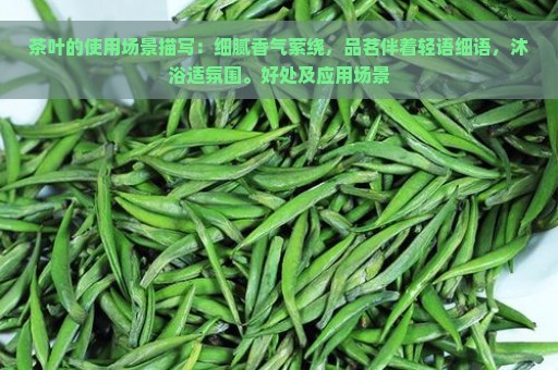 茶叶的使用场景描写：细腻香气萦绕，品茗伴着轻语细语，沐浴适氛围。好处及应用场景