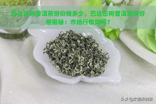 巴达古树普洱茶饼价格多少，巴达古树普洱茶饼价格揭秘：市场行情如何？