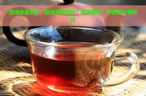 勐海合德茶叶，勐海合德茶叶：传承品质，开启茶叶新时代