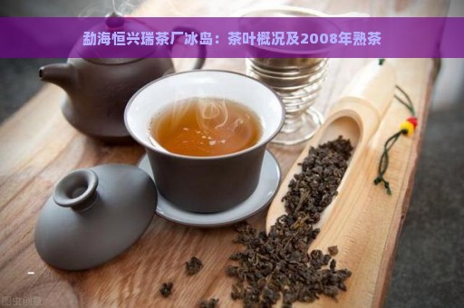 勐海恒兴瑞茶厂冰岛：茶叶概况及2008年熟茶