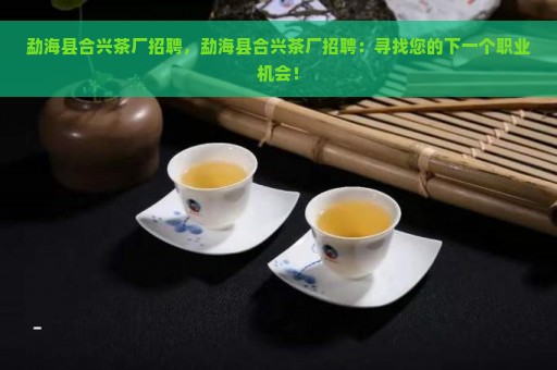 勐海县合兴茶厂招聘，勐海县合兴茶厂招聘：寻找您的下一个职业机会！