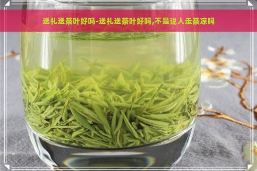 送礼送茶叶好吗-送礼送茶叶好吗,不是说人走茶凉吗