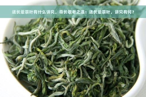 送长辈茶叶有什么讲究，尊长敬老之道：送长辈茶叶，讲究有何？