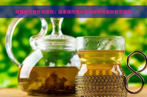 结婚能送茶叶吗现在：探索现代婚礼礼物趋势与茶叶的可能性