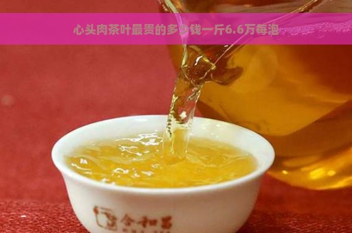 心头肉茶叶最贵的多少钱一斤6.6万每泡