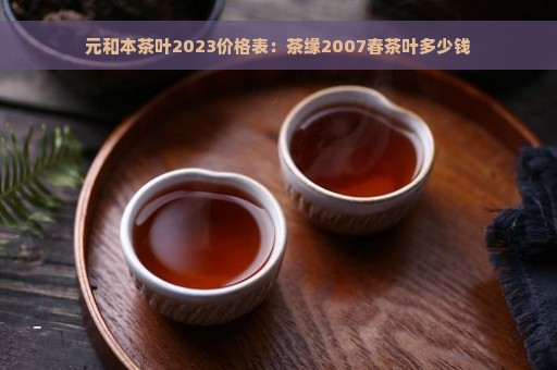 元和本茶叶2023价格表：茶缘2007春茶叶多少钱