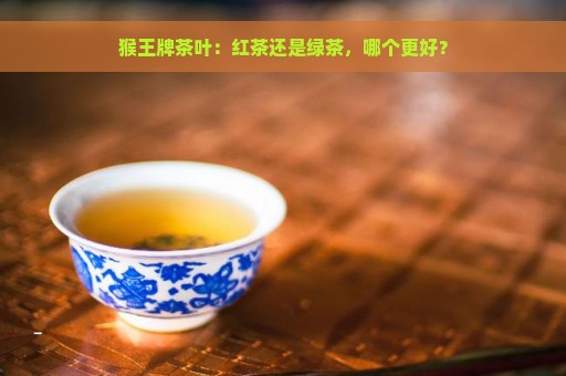 猴王牌茶叶：红茶还是绿茶，哪个更好？