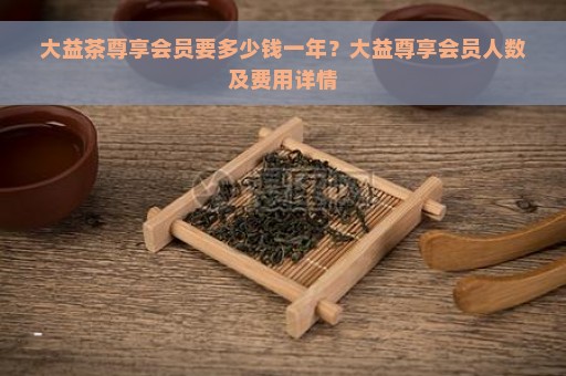 大益茶尊享会员要多少钱一年？大益尊享会员人数及费用详情