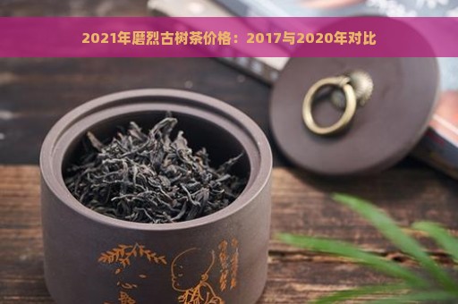 2021年磨烈古树茶价格：2017与2020年对比