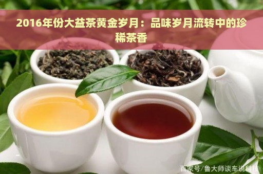 2016年份大益茶黄金岁月：品味岁月流转中的珍稀茶香