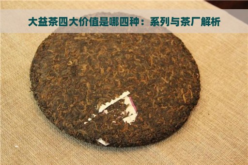 大益茶四大价值是哪四种：系列与茶厂解析