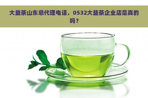 大益茶山东总代理电话，0532大益茶企业店是真的吗？