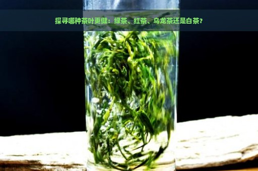 探寻哪种茶叶更健：绿茶、红茶、乌龙茶还是白茶？