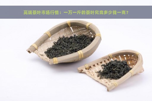 高端茶叶市场行情：一万一斤的茶叶究竟多少钱一克？