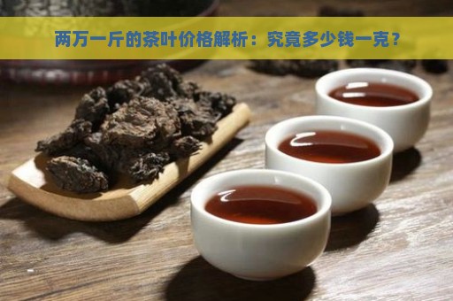 两万一斤的茶叶价格解析：究竟多少钱一克？