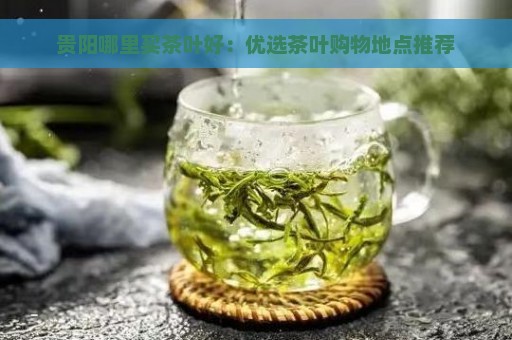 贵阳哪里买茶叶好：优选茶叶购物地点推荐