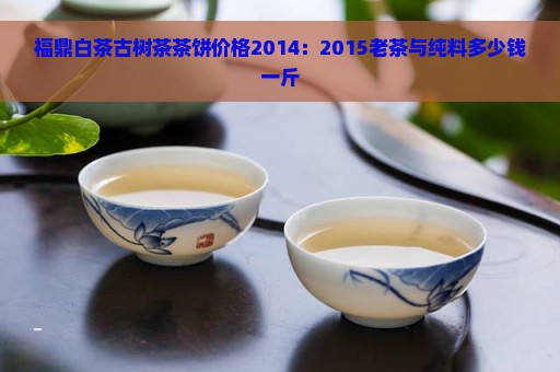 福鼎白茶古树茶茶饼价格2014：2015老茶与纯料多少钱一斤