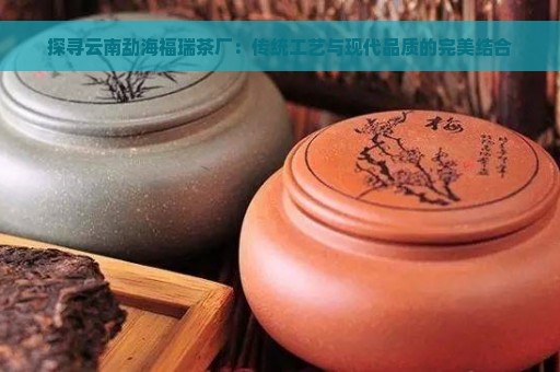 探寻云南勐海福瑞茶厂：传统工艺与现代品质的完美结合